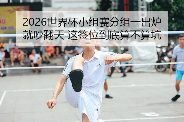 2026世界杯小组赛分组一出炉就吵翻天 这签位到底算不算坑