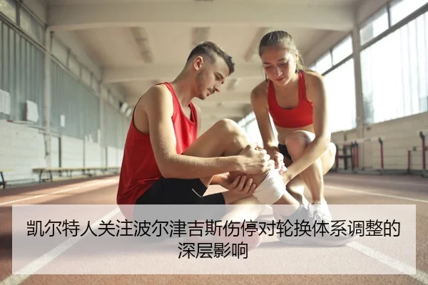 凯尔特人关注波尔津吉斯伤停对轮换体系调整的深层影响