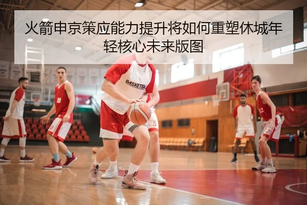 火箭申京策应能力提升将如何重塑休城年轻核心未来版图