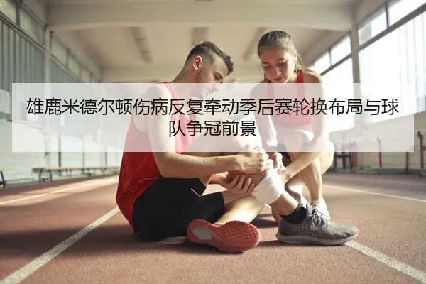 雄鹿米德尔顿伤病反复牵动季后赛轮换布局与球队争冠前景