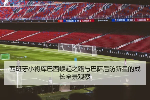 西班牙小将库巴西崛起之路与巴萨后防新星的成长全景观察