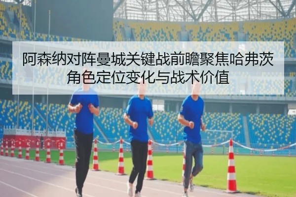 阿森纳对阵曼城关键战前瞻聚焦哈弗茨角色定位变化与战术价值