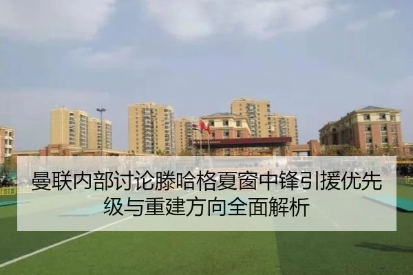 曼联内部讨论滕哈格夏窗中锋引援优先级与重建方向全面解析