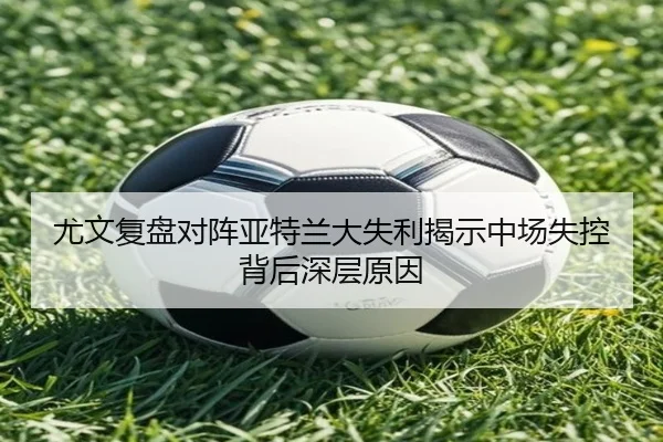 尤文复盘对阵亚特兰大失利揭示中场失控背后深层原因
