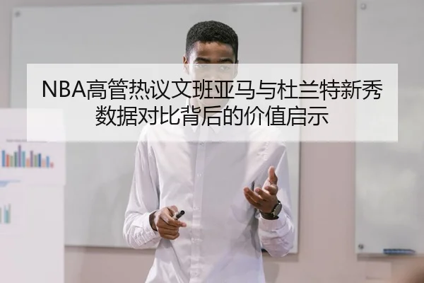 NBA高管热议文班亚马与杜兰特新秀数据对比背后的价值启示