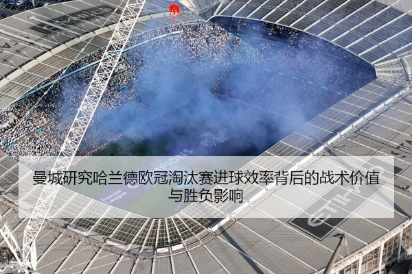曼城研究哈兰德欧冠淘汰赛进球效率背后的战术价值与胜负影响