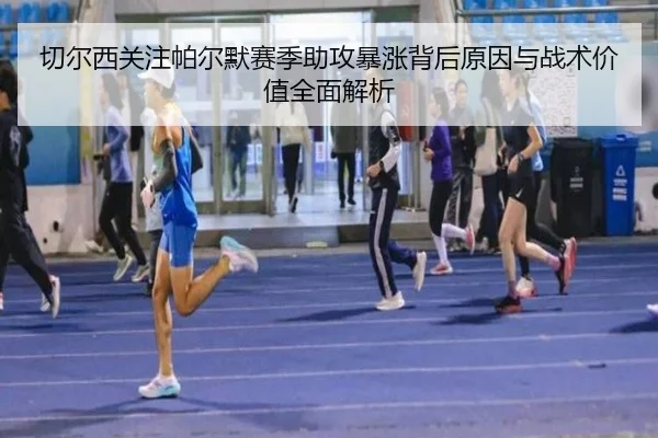 切尔西关注帕尔默赛季助攻暴涨背后原因与战术价值全面解析