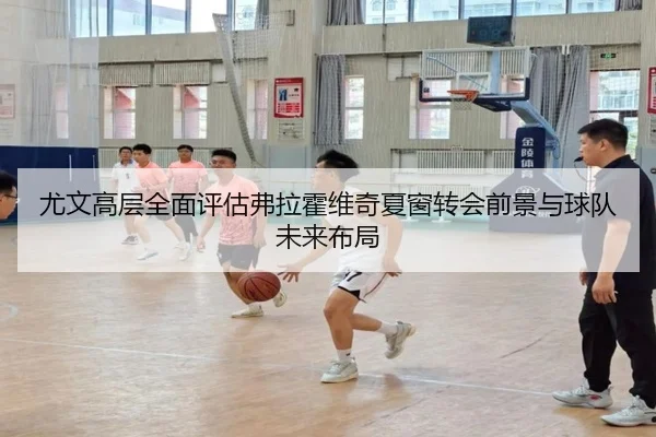 尤文高层全面评估弗拉霍维奇夏窗转会前景与球队未来布局