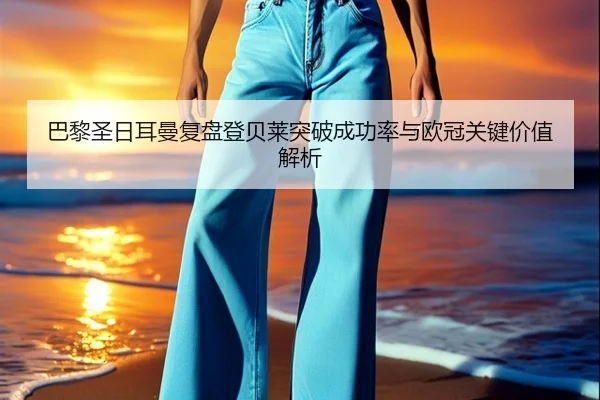 巴黎圣日耳曼复盘登贝莱突破成功率与欧冠关键价值解析