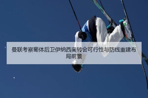 曼联考察葡体后卫伊纳西奥转会可行性与防线重建布局前景