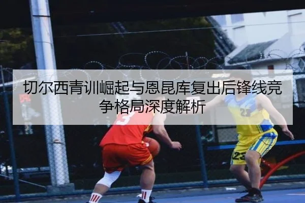 切尔西青训崛起与恩昆库复出后锋线竞争格局深度解析