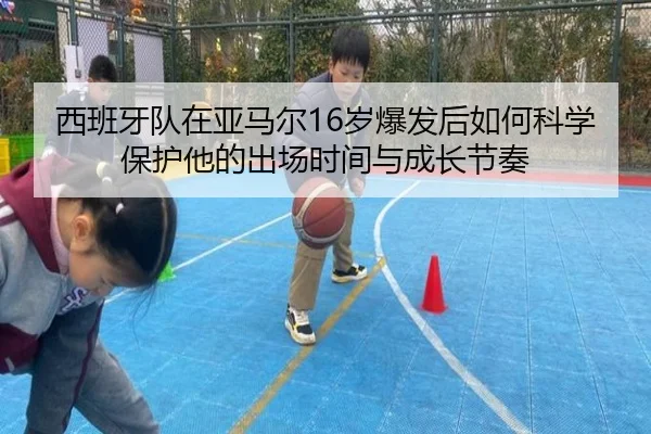 西班牙队在亚马尔16岁爆发后如何科学保护他的出场时间与成长节奏