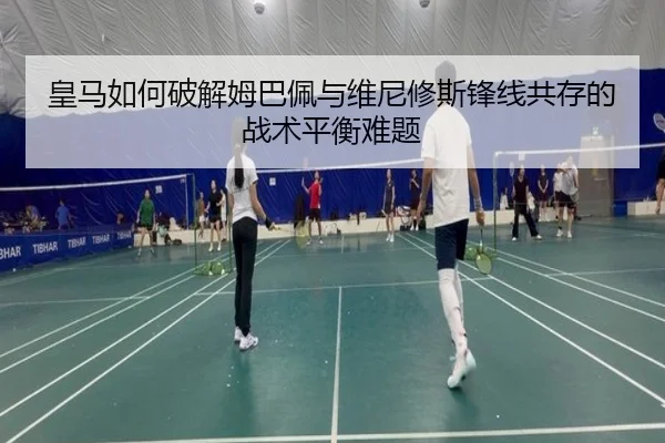 皇马如何破解姆巴佩与维尼修斯锋线共存的战术平衡难题