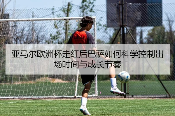 亚马尔欧洲杯走红后巴萨如何科学控制出场时间与成长节奏