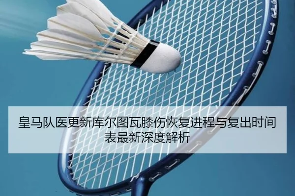 皇马队医更新库尔图瓦膝伤恢复进程与复出时间表最新深度解析