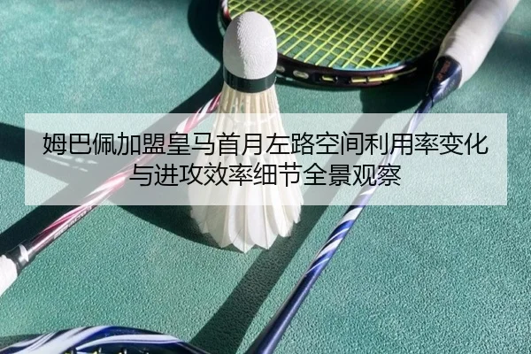 姆巴佩加盟皇马首月左路空间利用率变化与进攻效率细节全景观察