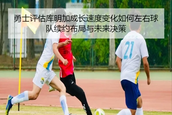 勇士评估库明加成长速度变化如何左右球队续约布局与未来决策