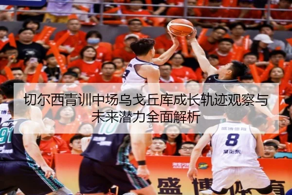 切尔西青训中场乌戈丘库成长轨迹观察与未来潜力全面解析