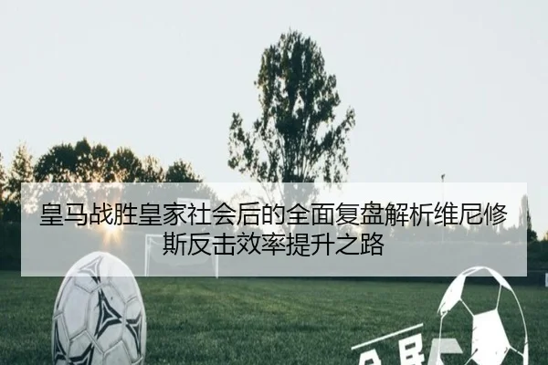 皇马战胜皇家社会后的全面复盘解析维尼修斯反击效率提升之路