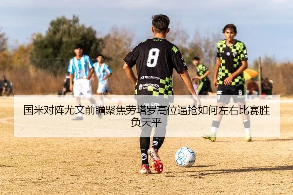 国米对阵尤文前瞻聚焦劳塔罗高位逼抢如何左右比赛胜负天平